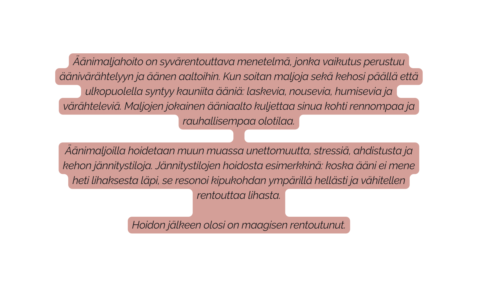 Äänimaljahoito on syvärentouttava menetelmä jonka vaikutus perustuu äänivärähtelyyn ja äänen aaltoihin Kun soitan maljoja sekä kehosi päällä että ulkopuolella syntyy kauniita ääniä laskevia nousevia humisevia ja värähteleviä Maljojen jokainen ääniaalto kuljettaa sinua kohti rennompaa ja rauhallisempaa olotilaa Äänimaljoilla hoidetaan muun muassa unettomuutta stressiä ahdistusta ja kehon jännitystiloja Jännitystilojen hoidosta esimerkkinä koska ääni ei mene heti lihaksesta läpi se resonoi kipukohdan ympärillä hellästi ja vähitellen rentouttaa lihasta Hoidon jälkeen olosi on maagisen rentoutunut