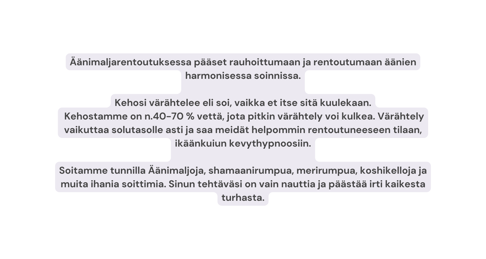 Äänimaljarentoutuksessa pääset rauhoittumaan ja rentoutumaan äänien harmonisessa soinnissa Kehosi värähtelee eli soi vaikka et itse sitä kuulekaan Kehostamme on n 40 70 vettä jota pitkin värähtely voi kulkea Värähtely vaikuttaa solutasolle asti ja saa meidät helpommin rentoutuneeseen tilaan ikäänkuiun kevythypnoosiin Soitamme tunnilla Äänimaljoja shamaanirumpua merirumpua koshikelloja ja muita ihania soittimia Sinun tehtäväsi on vain nauttia ja päästää irti kaikesta turhasta