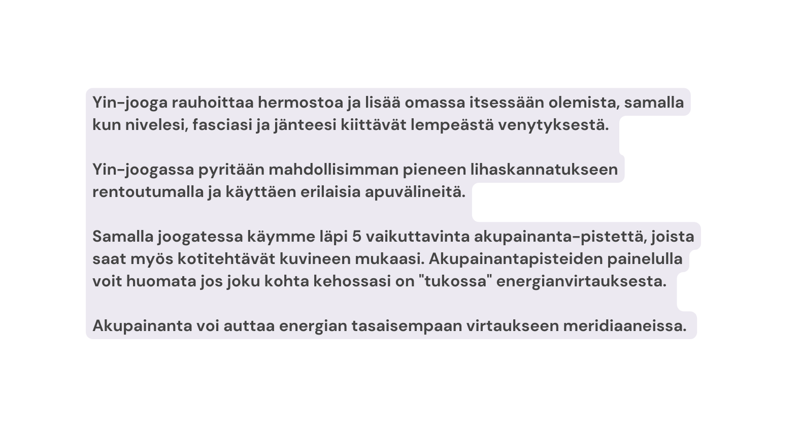 Yin jooga rauhoittaa hermostoa ja lisää omassa itsessään olemista samalla kun nivelesi fasciasi ja jänteesi kiittävät lempeästä venytyksestä Yin joogassa pyritään mahdollisimman pieneen lihaskannatukseen rentoutumalla ja käyttäen erilaisia apuvälineitä Samalla joogatessa käymme läpi 5 vaikuttavinta akupainanta pistettä joista saat myös kotitehtävät kuvineen mukaasi Akupainantapisteiden painelulla voit huomata jos joku kohta kehossasi on tukossa energianvirtauksesta Akupainanta voi auttaa energian tasaisempaan virtaukseen meridiaaneissa